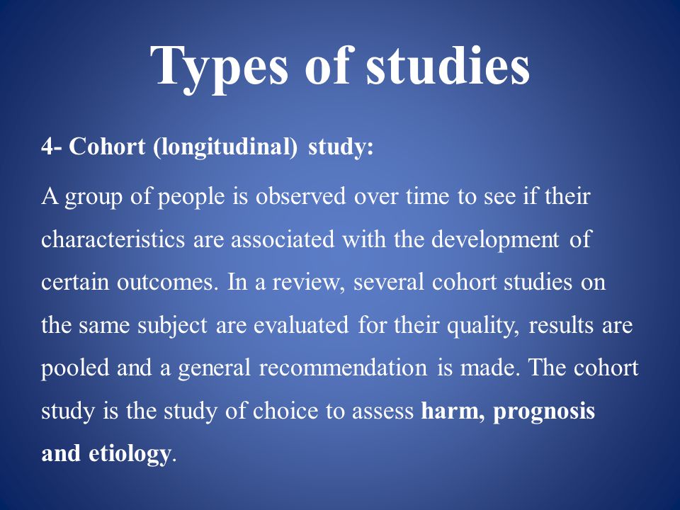 Types of studies 4- Cohort (longitudinal) study: A group of people is observed over time to see if their characteristics are associated with the development of certain outcomes.
