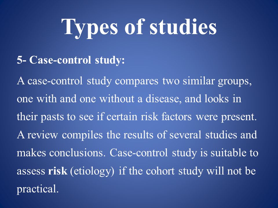 Types of studies 5- Case-control study: A case-control study compares two similar groups, one with and one without a disease, and looks in their pasts to see if certain risk factors were present.