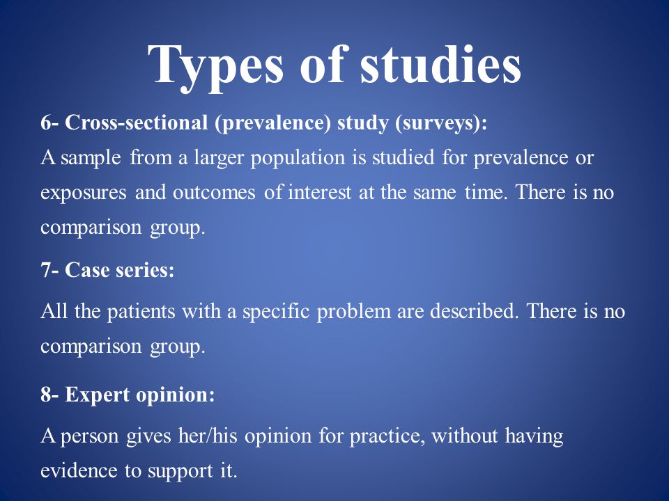 Types of studies 6- Cross-sectional (prevalence) study (surveys): A sample from a larger population is studied for prevalence or exposures and outcomes of interest at the same time.