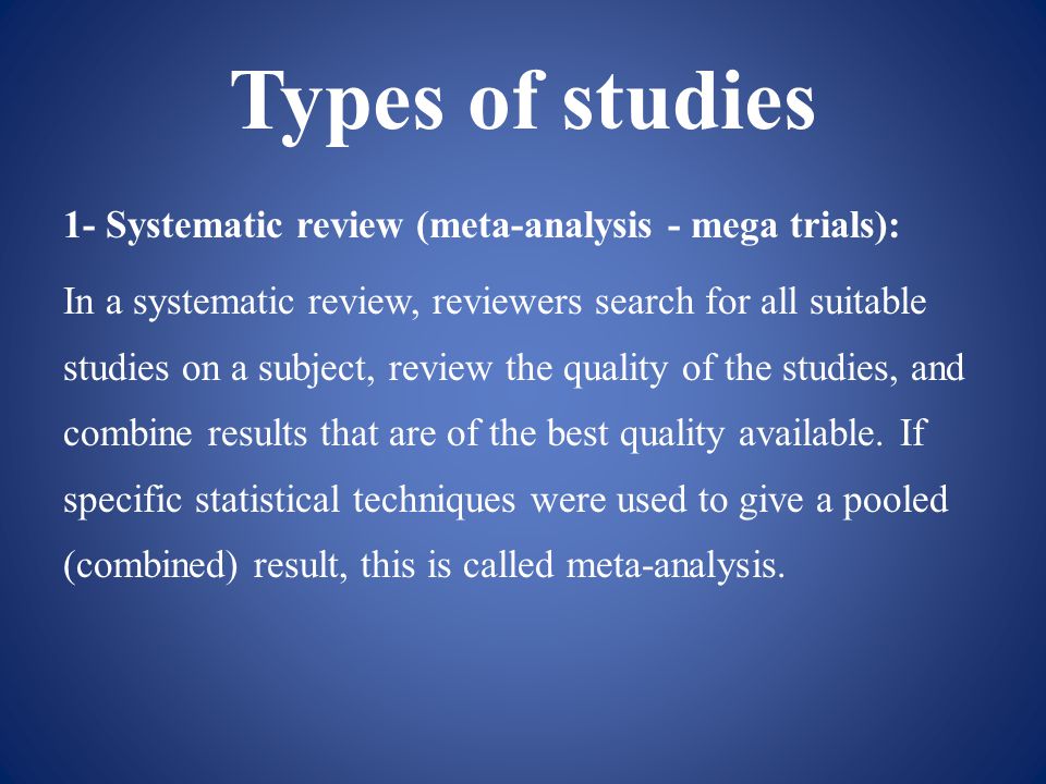 Types of studies 1- Systematic review (meta-analysis - mega trials): In a systematic review, reviewers search for all suitable studies on a subject, review the quality of the studies, and combine results that are of the best quality available.