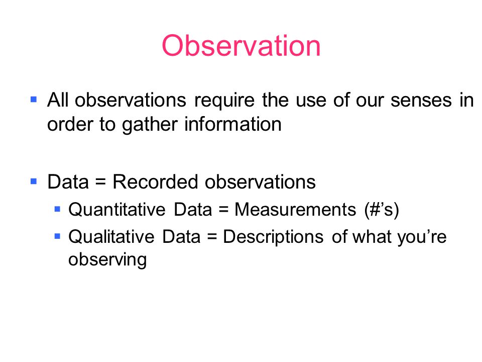 Observation  All observations require the use of our senses in order to gather information  Data = Recorded observations  Quantitative Data = Measurements (#’s)  Qualitative Data = Descriptions of what you’re observing