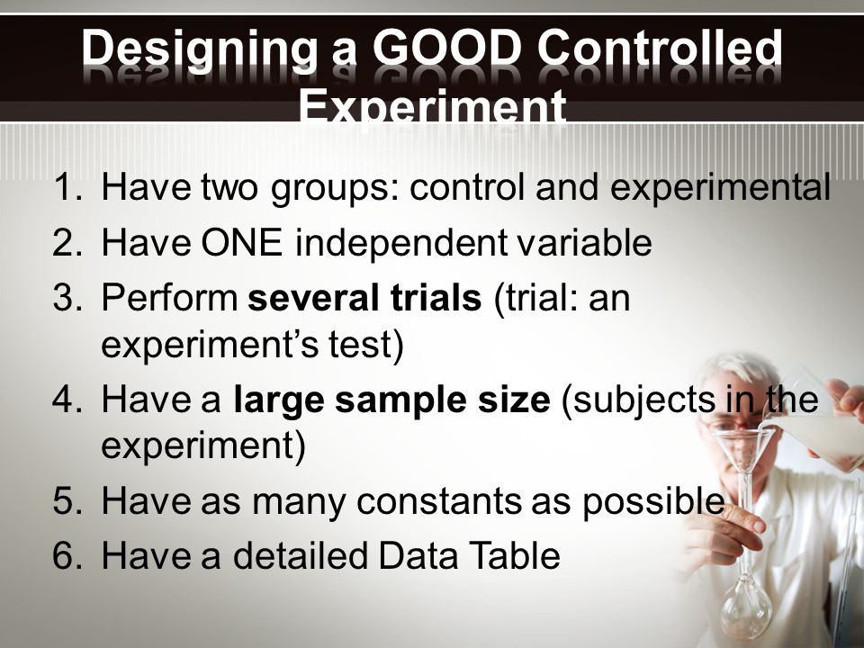 1.Have two groups: control and experimental 2.Have ONE independent variable 3.Perform several trials (trial: an experiment’s test) 4.Have a large sample size (subjects in the experiment) 5.Have as many constants as possible 6.Have a detailed Data Table
