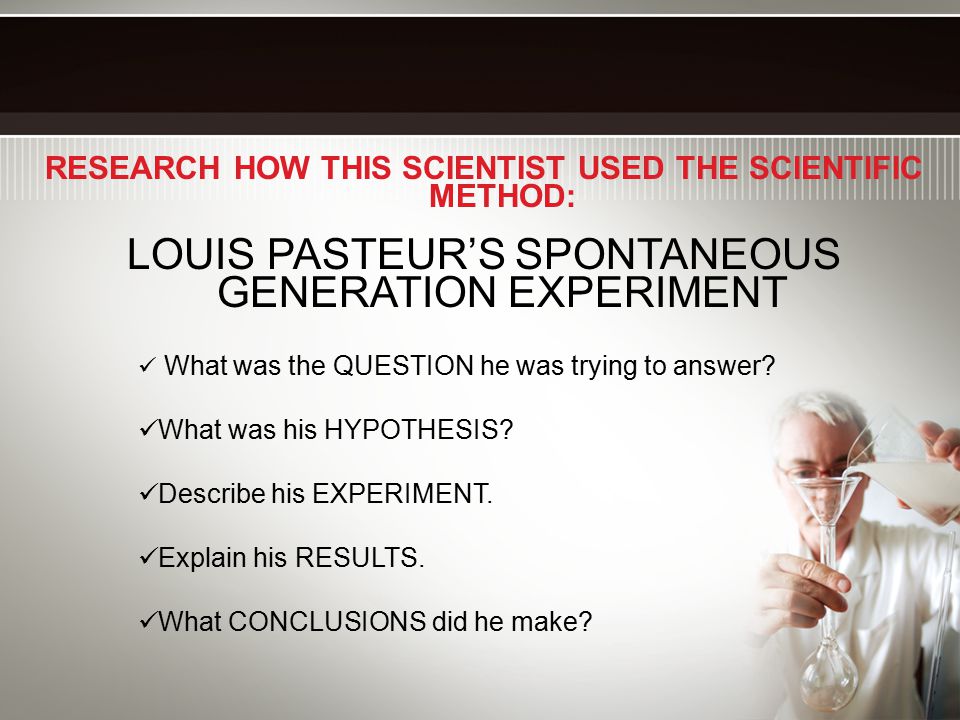 RESEARCH HOW THIS SCIENTIST USED THE SCIENTIFIC METHOD: LOUIS PASTEUR’S SPONTANEOUS GENERATION EXPERIMENT What was the QUESTION he was trying to answer.