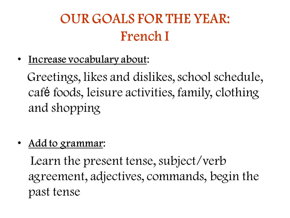 OUR GOALS FOR THE YEAR: French I Increase vocabulary about: Greetings, likes and dislikes, school schedule, caf é foods, leisure activities, family, clothing and shopping Add to grammar: Learn the present tense, subject/verb agreement, adjectives, commands, begin the past tense