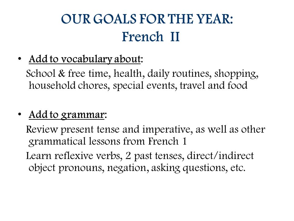 OUR GOALS FOR THE YEAR: French II Add to vocabulary about: School & free time, health, daily routines, shopping, household chores, special events, travel and food Add to grammar: Review present tense and imperative, as well as other grammatical lessons from French 1 Learn reflexive verbs, 2 past tenses, direct/indirect object pronouns, negation, asking questions, etc.
