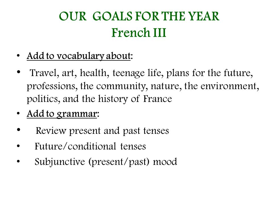 OUR GOALS FOR THE YEAR French III Add to vocabulary about: Travel, art, health, teenage life, plans for the future, professions, the community, nature, the environment, politics, and the history of France Add to grammar: Review present and past tenses Future/conditional tenses Subjunctive (present/past) mood
