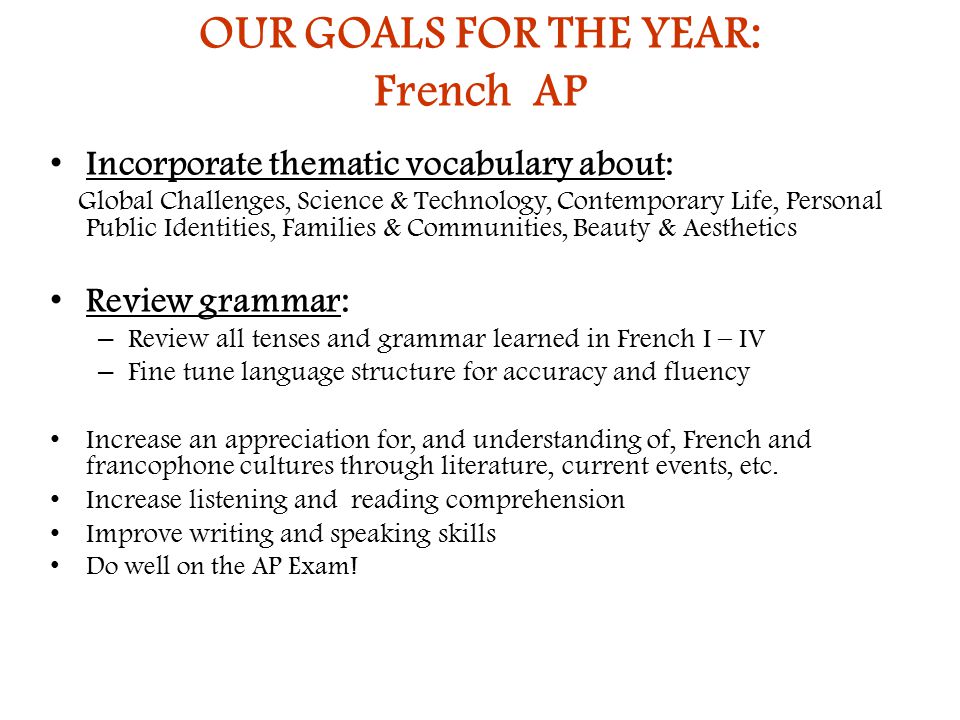 OUR GOALS FOR THE YEAR: French AP Incorporate thematic vocabulary about: Global Challenges, Science & Technology, Contemporary Life, Personal Public Identities, Families & Communities, Beauty & Aesthetics Review grammar: – Review all tenses and grammar learned in French I – IV – Fine tune language structure for accuracy and fluency Increase an appreciation for, and understanding of, French and francophone cultures through literature, current events, etc.