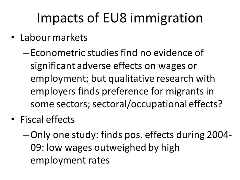 Impacts of EU8 immigration Labour markets – Econometric studies find no evidence of significant adverse effects on wages or employment; but qualitative research with employers finds preference for migrants in some sectors; sectoral/occupational effects.