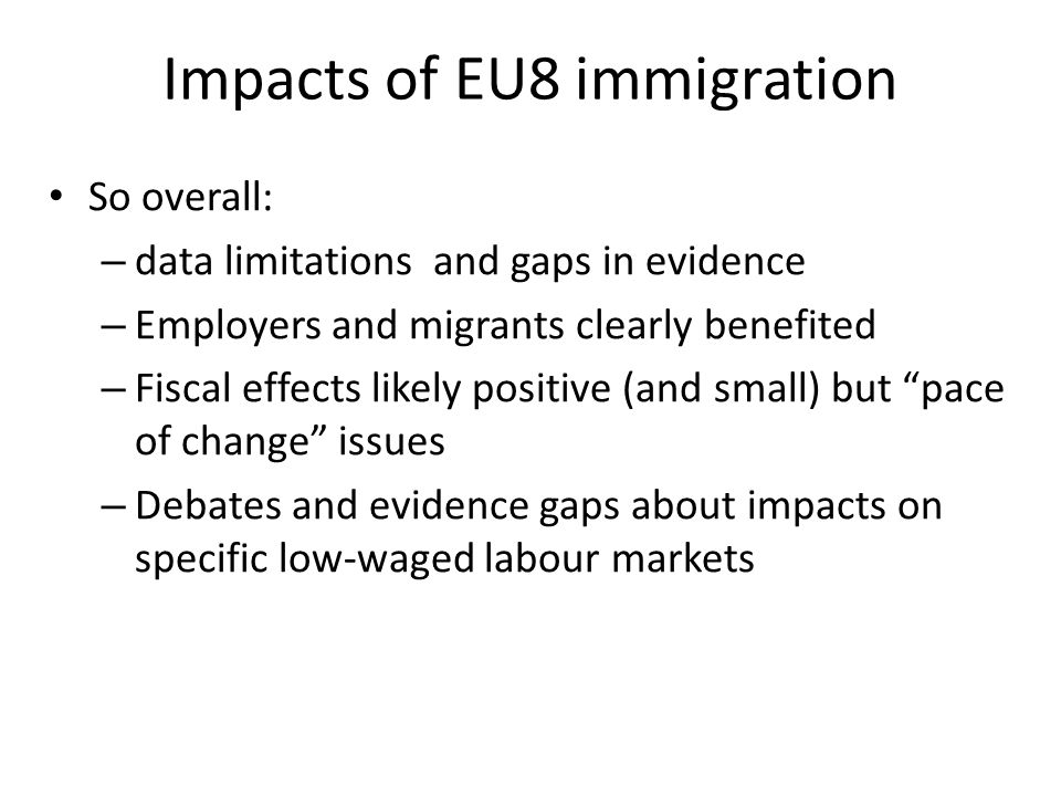 Impacts of EU8 immigration So overall: – data limitations and gaps in evidence – Employers and migrants clearly benefited – Fiscal effects likely positive (and small) but pace of change issues – Debates and evidence gaps about impacts on specific low-waged labour markets