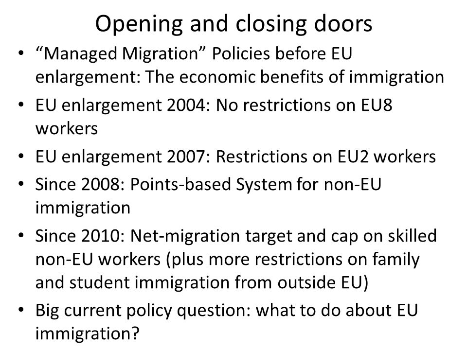 Opening and closing doors Managed Migration Policies before EU enlargement: The economic benefits of immigration EU enlargement 2004: No restrictions on EU8 workers EU enlargement 2007: Restrictions on EU2 workers Since 2008: Points-based System for non-EU immigration Since 2010: Net-migration target and cap on skilled non-EU workers (plus more restrictions on family and student immigration from outside EU) Big current policy question: what to do about EU immigration