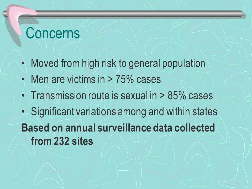 Concerns Moved from high risk to general population Men are victims in > 75% cases Transmission route is sexual in > 85% cases Significant variations among and within states Based on annual surveillance data collected from 232 sites