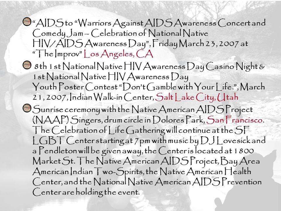 23 AIDS to Warriors Against AIDS Awareness Concert and Comedy Jam – Celebration of National Native HIV/AIDS Awareness Day , Friday March 23, 2007 at The Improv Los Angeles, CA 8th 1st National Native HIV Awareness Day Casino Night & 1st National Native HIV Awareness Day Youth Poster Contest Don’t Gamble with Your Life. , March 21, 2007, Indian Walk-in Center, Salt Lake City, Utah Sunrise ceremony with the Native American AIDS Project (NAAP) Singers, drum circle in Dolores Park, San Francisco.