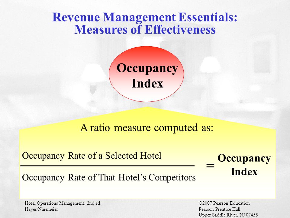 Hotel Operations Management, 2nd ed.©2007 Pearson Education Hayes/NinemeierPearson Prentice Hall Upper Saddle River, NJ Occupancy Index A ratio measure computed as: ________________________ Occupancy Rate of a Selected Hotel Occupancy Rate of That Hotel’s Competitors = Occupancy Index Revenue Management Essentials: Measures of Effectiveness
