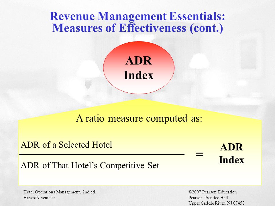 Hotel Operations Management, 2nd ed.©2007 Pearson Education Hayes/NinemeierPearson Prentice Hall Upper Saddle River, NJ ADR Index A ratio measure computed as: ________________________ ADR of a Selected Hotel ADR of That Hotel’s Competitive Set = ADR Index Revenue Management Essentials: Measures of Effectiveness (cont.)