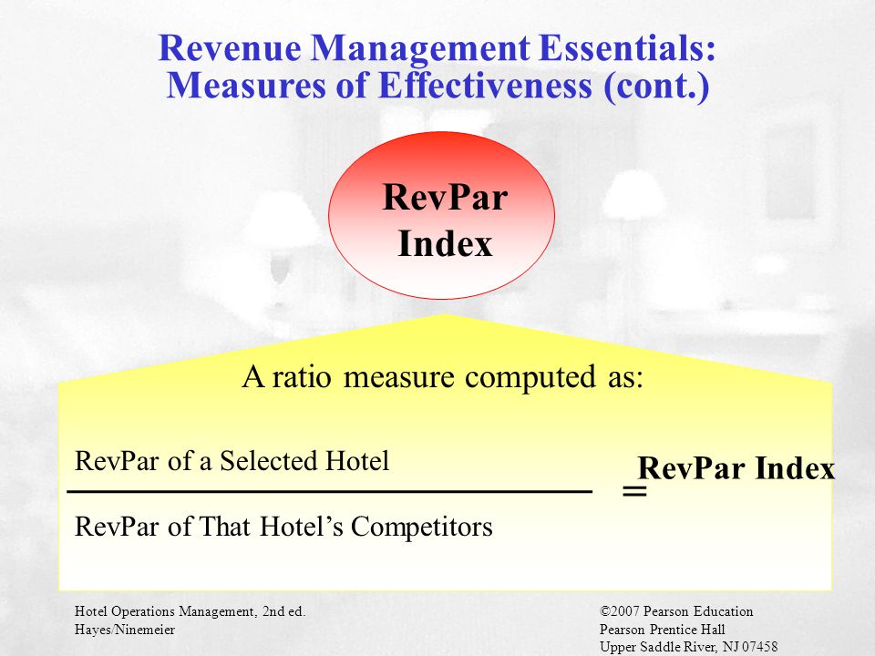 Hotel Operations Management, 2nd ed.©2007 Pearson Education Hayes/NinemeierPearson Prentice Hall Upper Saddle River, NJ RevPar Index A ratio measure computed as: ________________________ RevPar of a Selected Hotel RevPar of That Hotel’s Competitors = RevPar Index Revenue Management Essentials: Measures of Effectiveness (cont.)