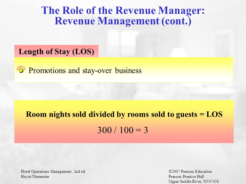 Hotel Operations Management, 2nd ed.©2007 Pearson Education Hayes/NinemeierPearson Prentice Hall Upper Saddle River, NJ The Role of the Revenue Manager: Revenue Management (cont.) Promotions and stay-over business Length of Stay (LOS) Room nights sold divided by rooms sold to guests = LOS 300 / 100 = 3