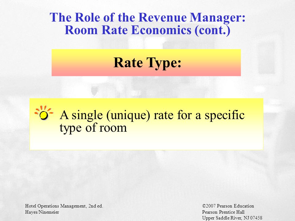 Hotel Operations Management, 2nd ed.©2007 Pearson Education Hayes/NinemeierPearson Prentice Hall Upper Saddle River, NJ Rate Type: A single (unique) rate for a specific type of room The Role of the Revenue Manager: Room Rate Economics (cont.)