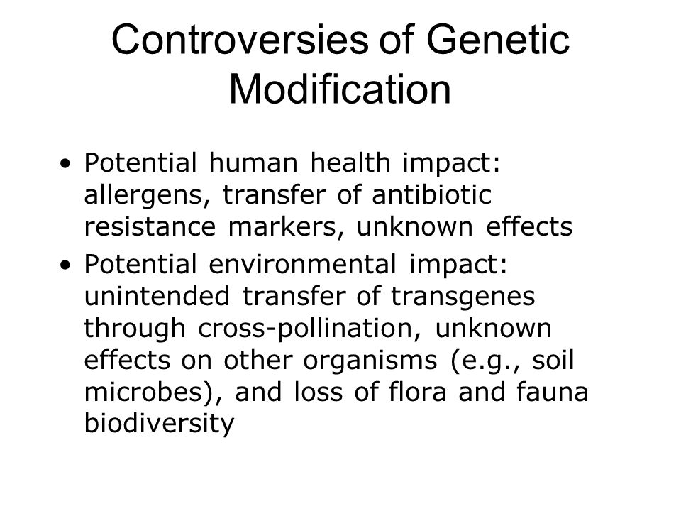Controversies of Genetic Modification Potential human health impact: allergens, transfer of antibiotic resistance markers, unknown effects Potential environmental impact: unintended transfer of transgenes through cross-pollination, unknown effects on other organisms (e.g., soil microbes), and loss of flora and fauna biodiversity