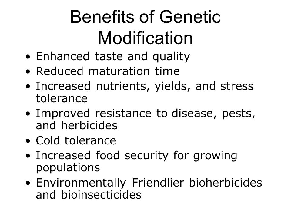 Benefits of Genetic Modification Enhanced taste and quality Reduced maturation time Increased nutrients, yields, and stress tolerance Improved resistance to disease, pests, and herbicides Cold tolerance Increased food security for growing populations Environmentally Friendlier bioherbicides and bioinsecticides