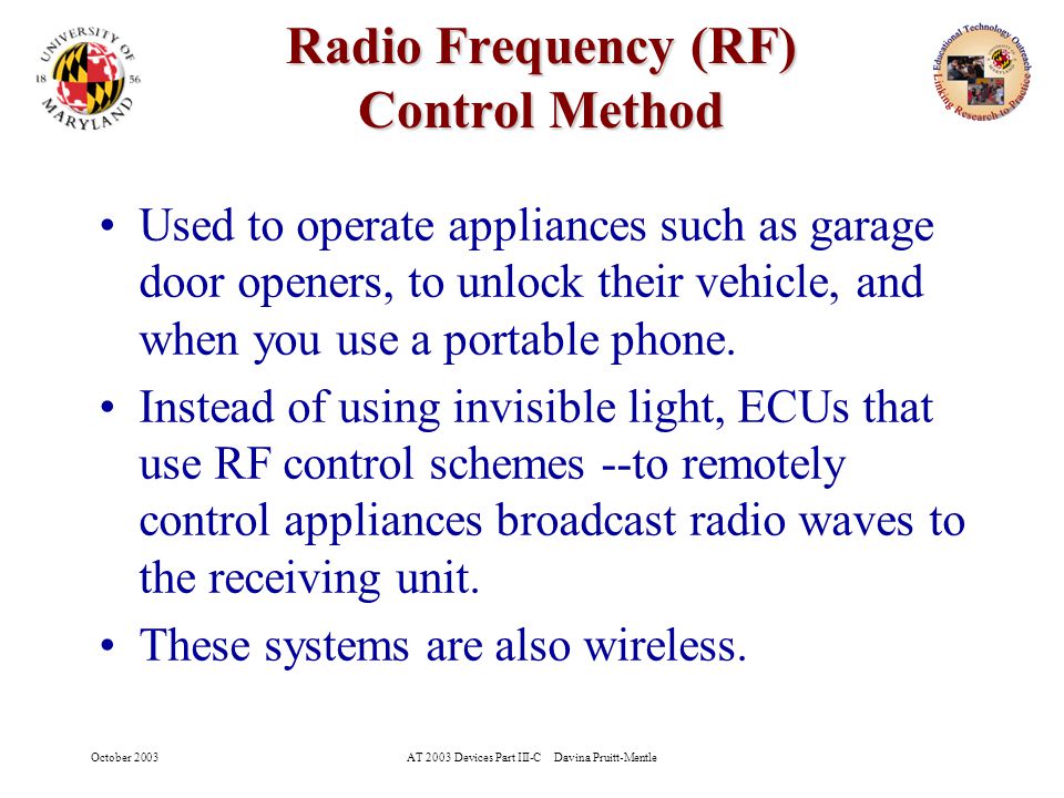 October 2003AT 2003 Devices Part III-C Davina Pruitt-Mentle 11 Radio Frequency (RF) Control Method Radio Frequency (RF) Control Method Used to operate appliances such as garage door openers, to unlock their vehicle, and when you use a portable phone.