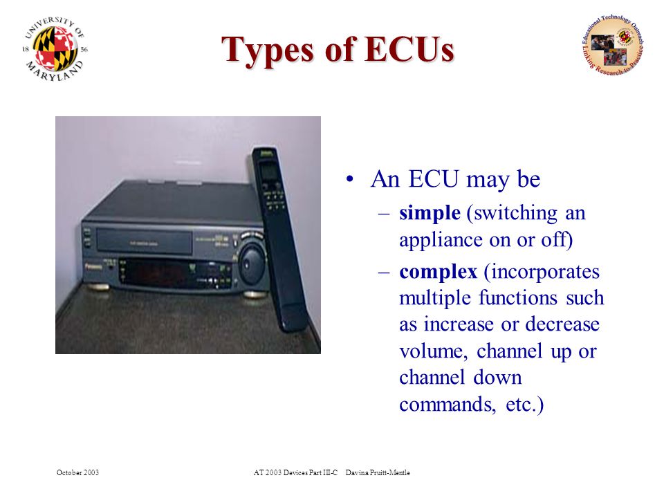 October 2003AT 2003 Devices Part III-C Davina Pruitt-Mentle 5 Types of ECUs An ECU may be –simple (switching an appliance on or off) –complex (incorporates multiple functions such as increase or decrease volume, channel up or channel down commands, etc.)