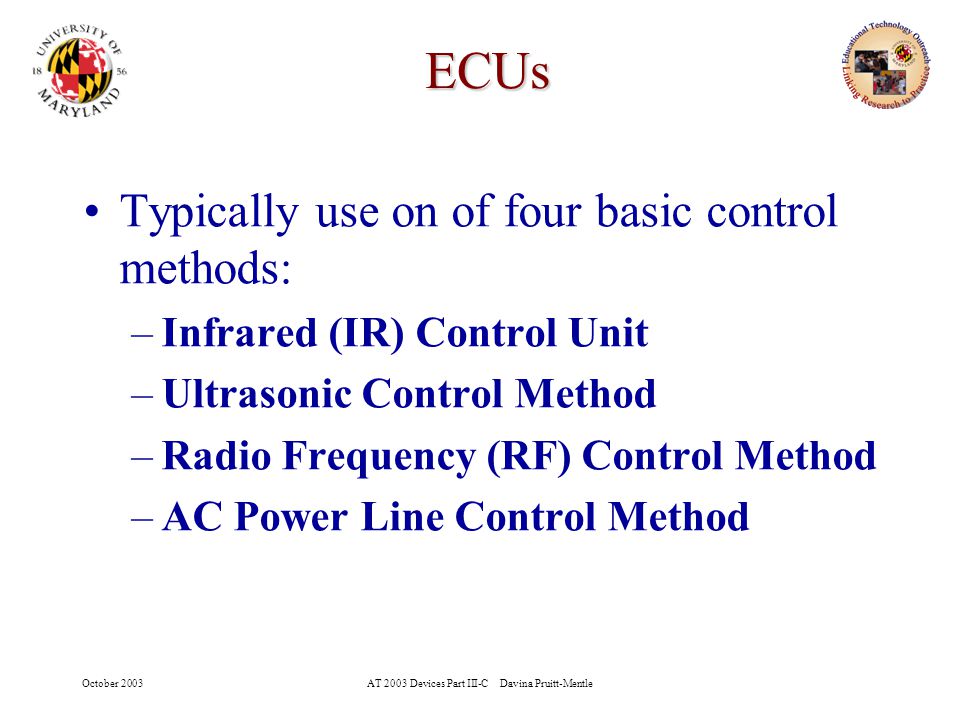 October 2003AT 2003 Devices Part III-C Davina Pruitt-Mentle 6 ECUs Typically use on of four basic control methods: –Infrared (IR) Control Unit –Ultrasonic Control Method –Radio Frequency (RF) Control Method –AC Power Line Control Method