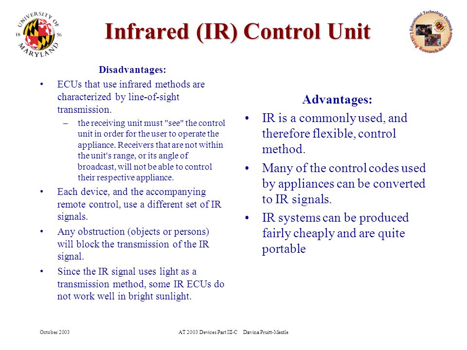 October 2003AT 2003 Devices Part III-C Davina Pruitt-Mentle 8 Infrared (IR) Control Unit Infrared (IR) Control Unit Disadvantages: ECUs that use infrared methods are characterized by line-of-sight transmission.