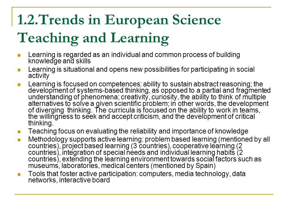 1.2.Trends in European Science Teaching and Learning Learning is regarded as an individual and common process of building knowledge and skills Learning is situational and opens new possibilities for participating in social activity Learning is focused on competences: ability to sustain abstract reasoning; the development of systems-based thinking, as opposed to a partial and fragmented understanding of phenomena; creativity, curiosity, the ability to think of multiple alternatives to solve a given scientific problem; in other words, the development of diverging thinking.