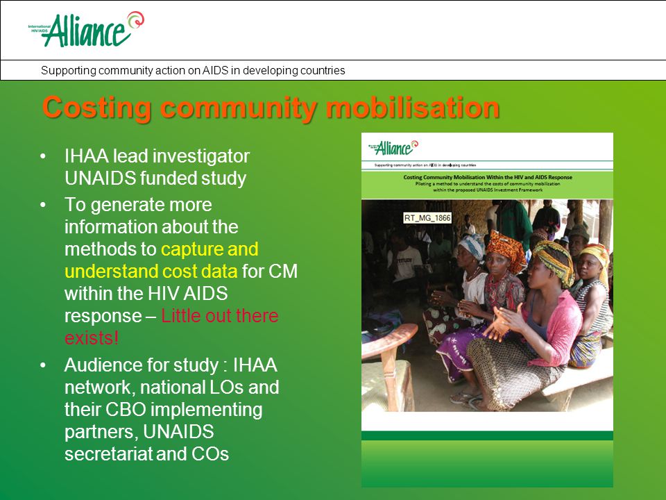 Supporting community action on AIDS in developing countries Costing community mobilisation IHAA lead investigator UNAIDS funded study To generate more information about the methods to capture and understand cost data for CM within the HIV AIDS response – Little out there exists.