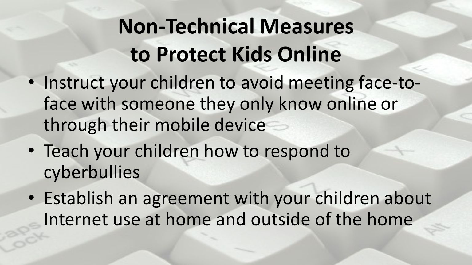 Non-Technical Measures to Protect Kids Online Instruct your children to avoid meeting face-to- face with someone they only know online or through their mobile device Teach your children how to respond to cyberbullies Establish an agreement with your children about Internet use at home and outside of the home
