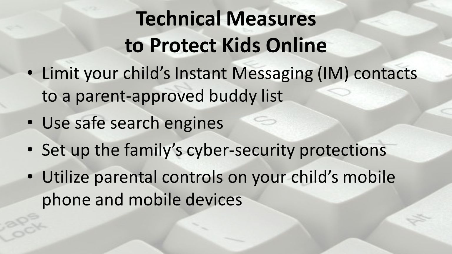 Technical Measures to Protect Kids Online Limit your child’s Instant Messaging (IM) contacts to a parent-approved buddy list Use safe search engines Set up the family’s cyber-security protections Utilize parental controls on your child’s mobile phone and mobile devices