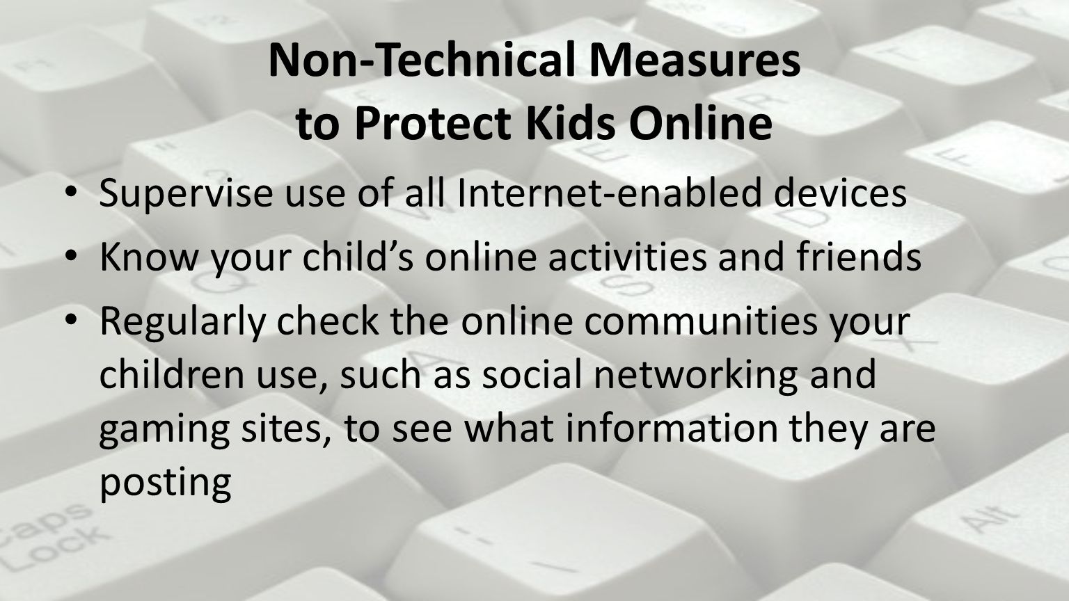 Non-Technical Measures to Protect Kids Online Supervise use of all Internet-enabled devices Know your child’s online activities and friends Regularly check the online communities your children use, such as social networking and gaming sites, to see what information they are posting