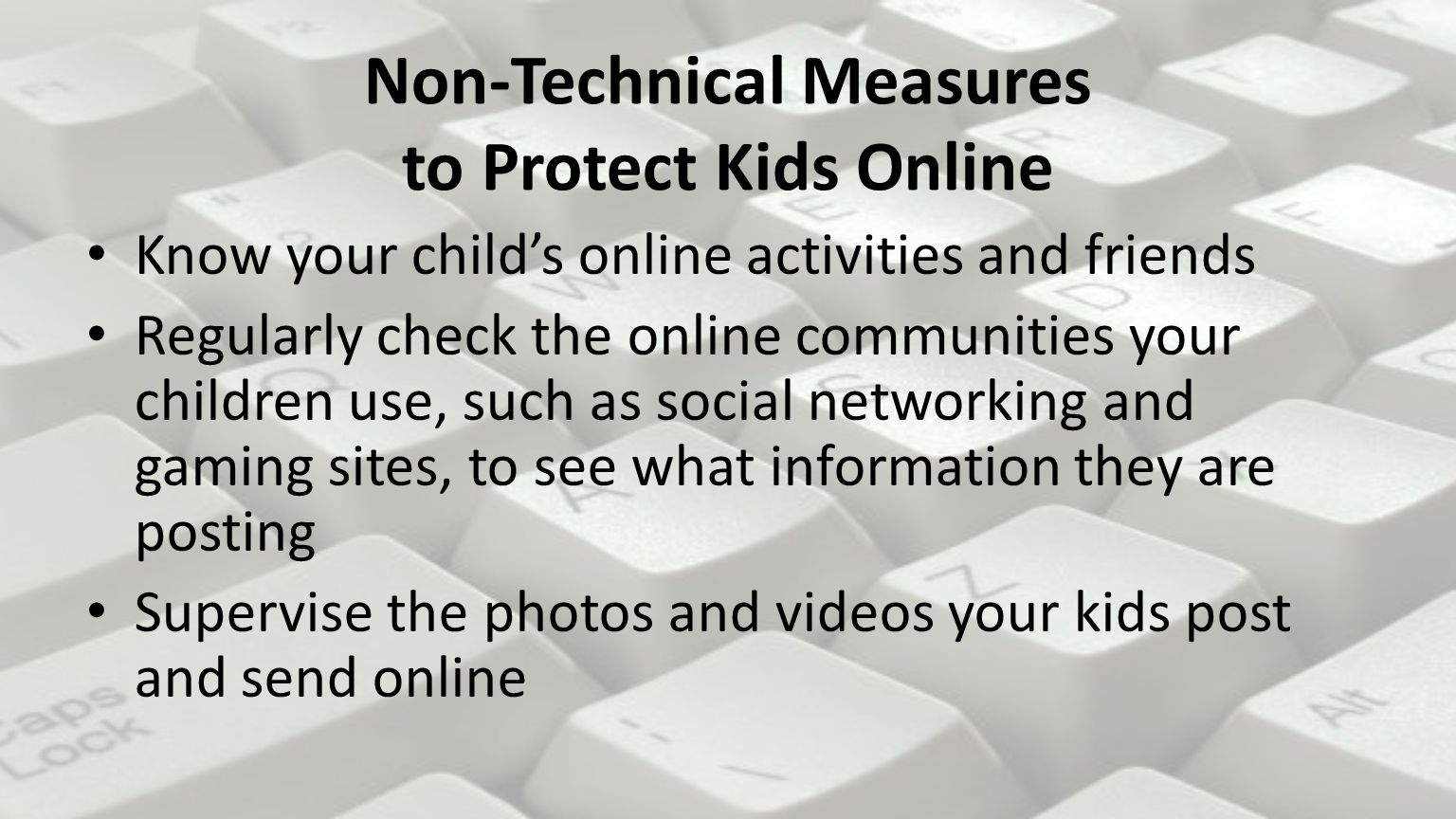 Non-Technical Measures to Protect Kids Online Know your child’s online activities and friends Regularly check the online communities your children use, such as social networking and gaming sites, to see what information they are posting Supervise the photos and videos your kids post and send online