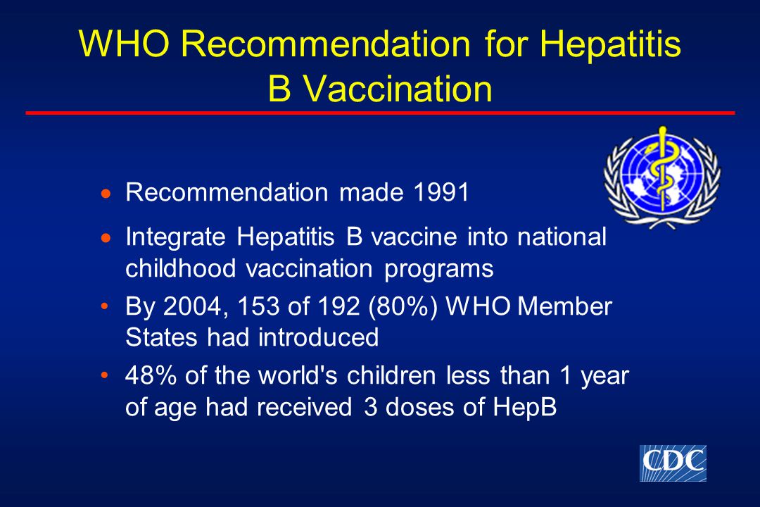 WHO Recommendation for Hepatitis B Vaccination  Recommendation made 1991  Integrate Hepatitis B vaccine into national childhood vaccination programs By 2004, 153 of 192 (80%) WHO Member States had introduced 48% of the world s children less than 1 year of age had received 3 doses of HepB
