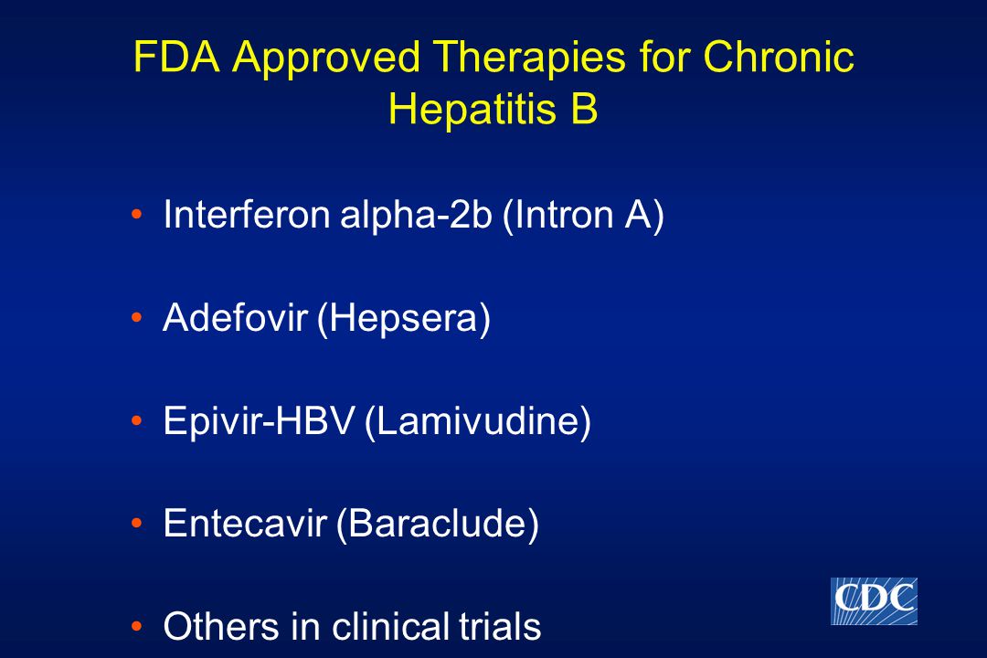 FDA Approved Therapies for Chronic Hepatitis B Interferon alpha-2b (Intron A) Adefovir (Hepsera) Epivir-HBV (Lamivudine) Entecavir (Baraclude) Others in clinical trials