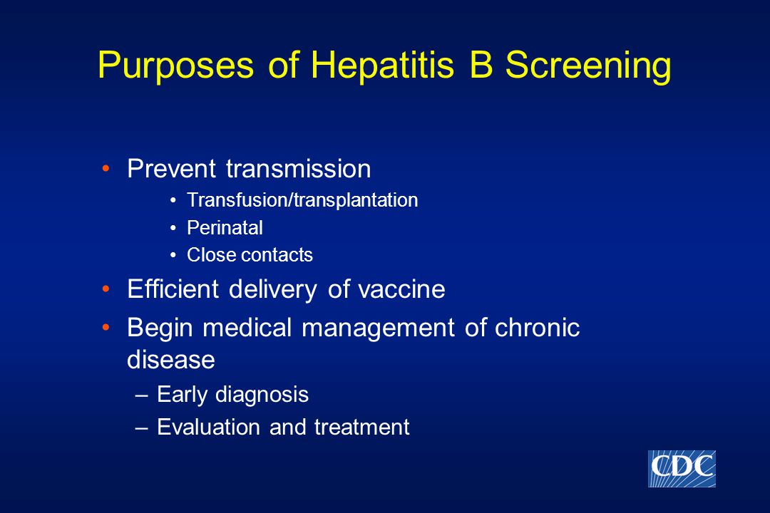 Purposes of Hepatitis B Screening Prevent transmission Transfusion/transplantation Perinatal Close contacts Efficient delivery of vaccine Begin medical management of chronic disease –Early diagnosis –Evaluation and treatment
