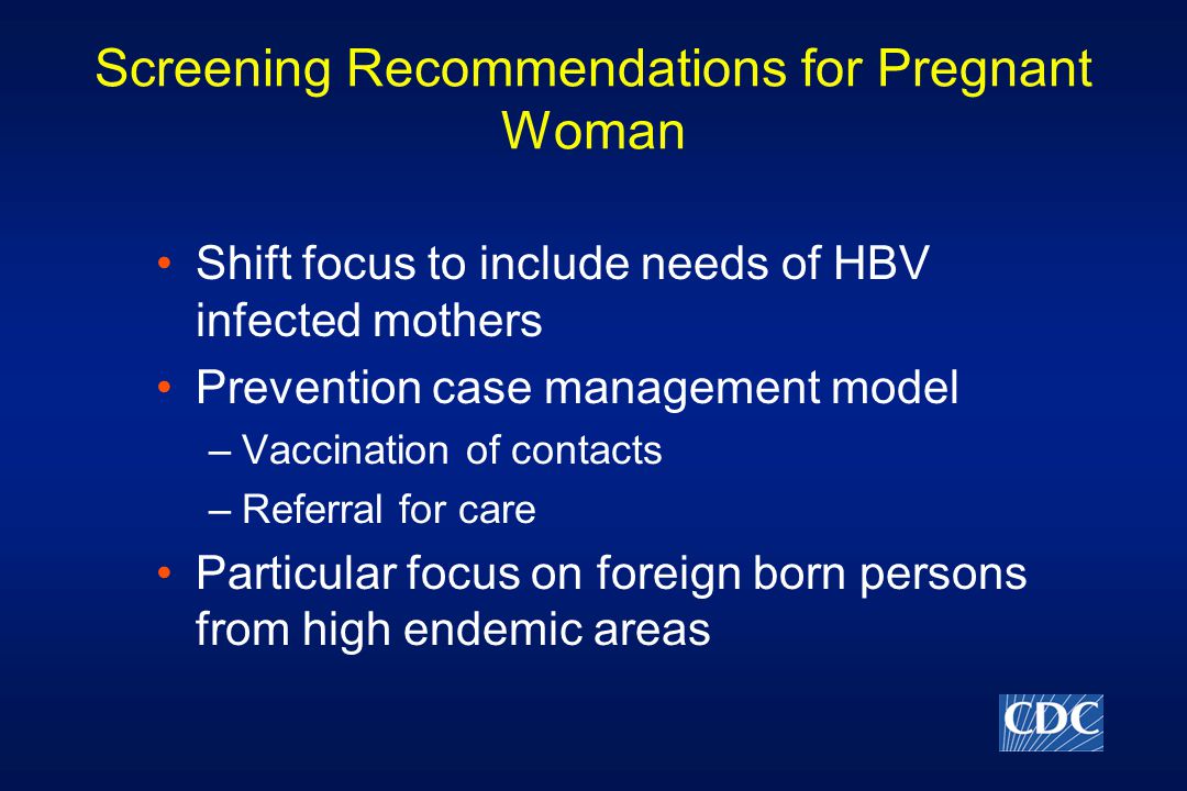 Screening Recommendations for Pregnant Woman Shift focus to include needs of HBV infected mothers Prevention case management model –Vaccination of contacts –Referral for care Particular focus on foreign born persons from high endemic areas