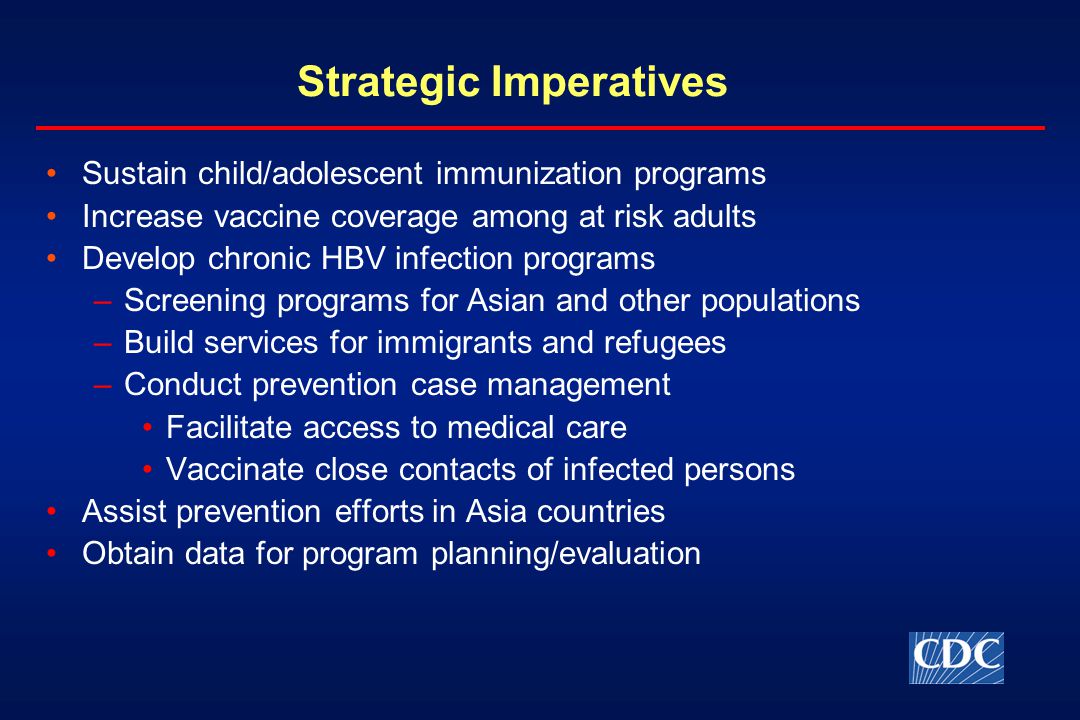 Strategic Imperatives Sustain child/adolescent immunization programs Increase vaccine coverage among at risk adults Develop chronic HBV infection programs –Screening programs for Asian and other populations –Build services for immigrants and refugees –Conduct prevention case management Facilitate access to medical care Vaccinate close contacts of infected persons Assist prevention efforts in Asia countries Obtain data for program planning/evaluation