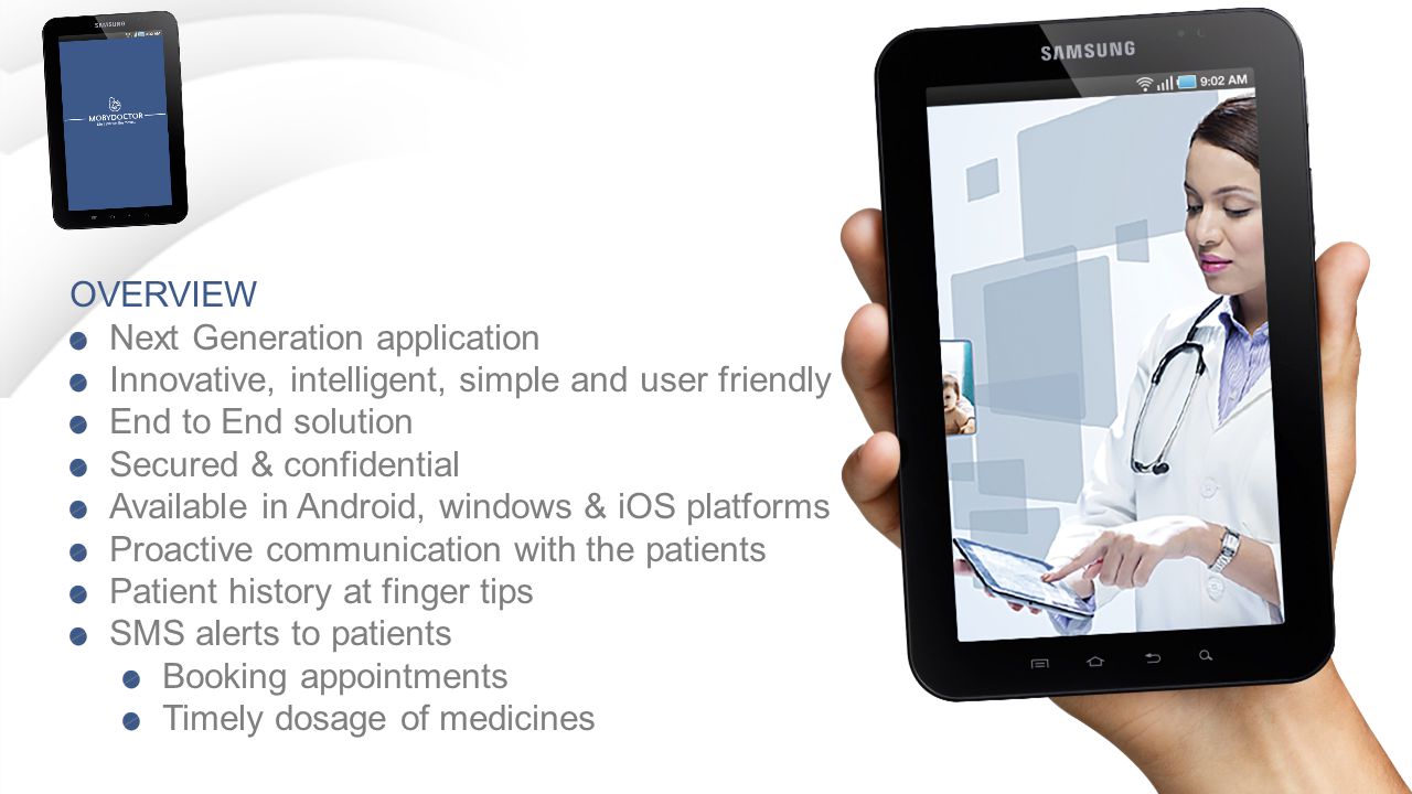 OVERVIEW Next Generation application Innovative, intelligent, simple and user friendly End to End solution Secured & confidential Available in Android, windows & iOS platforms Proactive communication with the patients Patient history at finger tips SMS alerts to patients Booking appointments Timely dosage of medicines