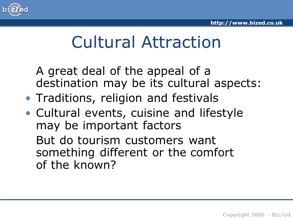 Copyright 2006 – Biz/ed Cultural Attraction A great deal of the appeal of a destination may be its cultural aspects: Traditions, religion and festivals Cultural events, cuisine and lifestyle may be important factors But do tourism customers want something different or the comfort of the known