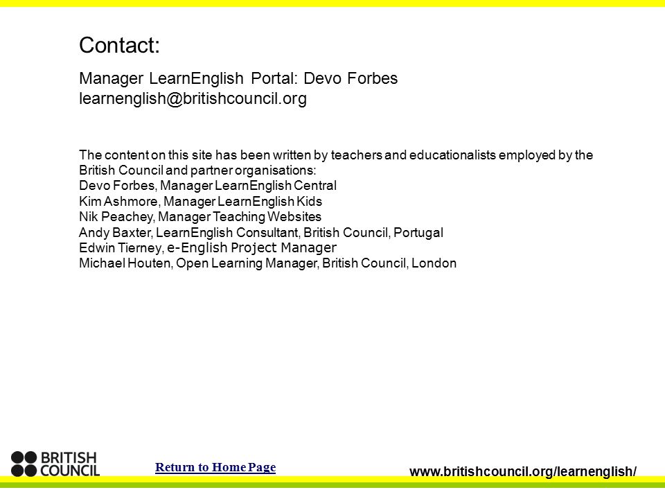 Contact: Manager LearnEnglish Portal: Devo Forbes The content on this site has been written by teachers and educationalists employed by the British Council and partner organisations: Devo Forbes, Manager LearnEnglish Central Kim Ashmore, Manager LearnEnglish Kids Nik Peachey, Manager Teaching Websites Andy Baxter, LearnEnglish Consultant, British Council, Portugal Edwin Tierney, e-English Project Manager Michael Houten, Open Learning Manager, British Council, London   Return to Home Page