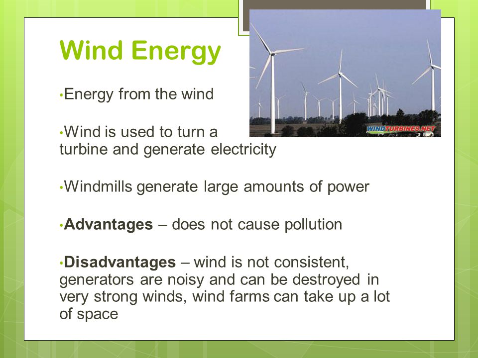 Wind Energy Energy from the wind Wind is used to turn a turbine and generate electricity Windmills generate large amounts of power Advantages – does not cause pollution Disadvantages – wind is not consistent, generators are noisy and can be destroyed in very strong winds, wind farms can take up a lot of space