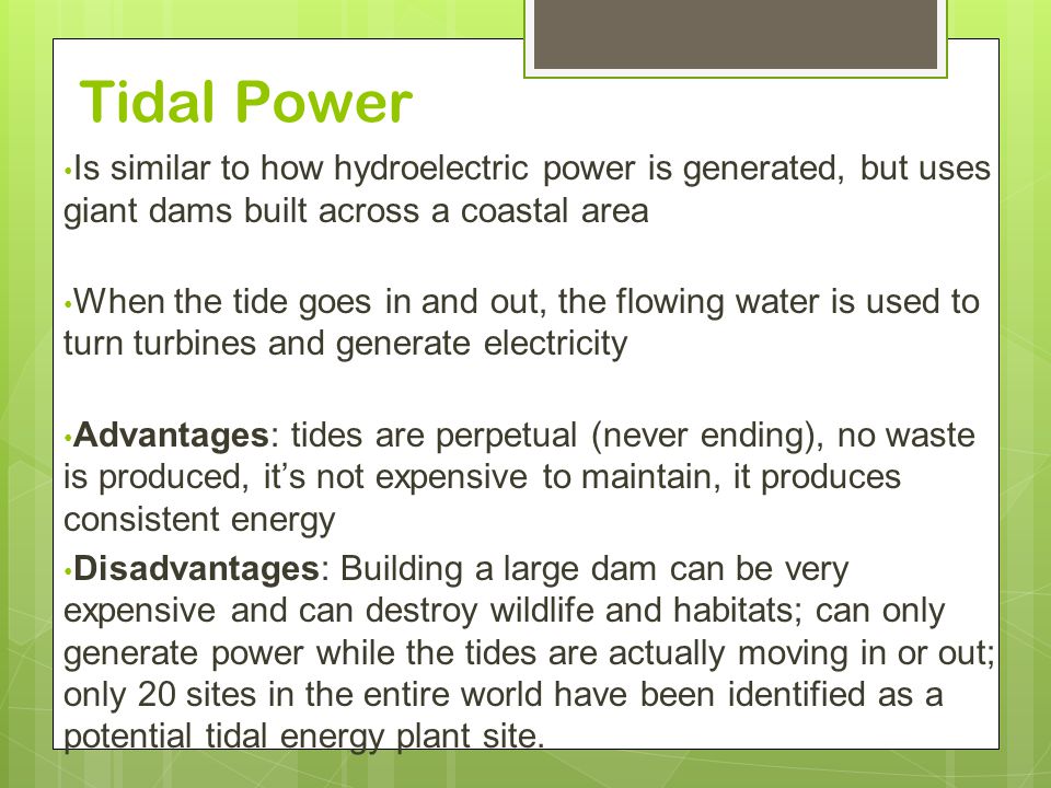 Tidal Power Is similar to how hydroelectric power is generated, but uses giant dams built across a coastal area When the tide goes in and out, the flowing water is used to turn turbines and generate electricity Advantages: tides are perpetual (never ending), no waste is produced, it’s not expensive to maintain, it produces consistent energy Disadvantages: Building a large dam can be very expensive and can destroy wildlife and habitats; can only generate power while the tides are actually moving in or out; only 20 sites in the entire world have been identified as a potential tidal energy plant site.