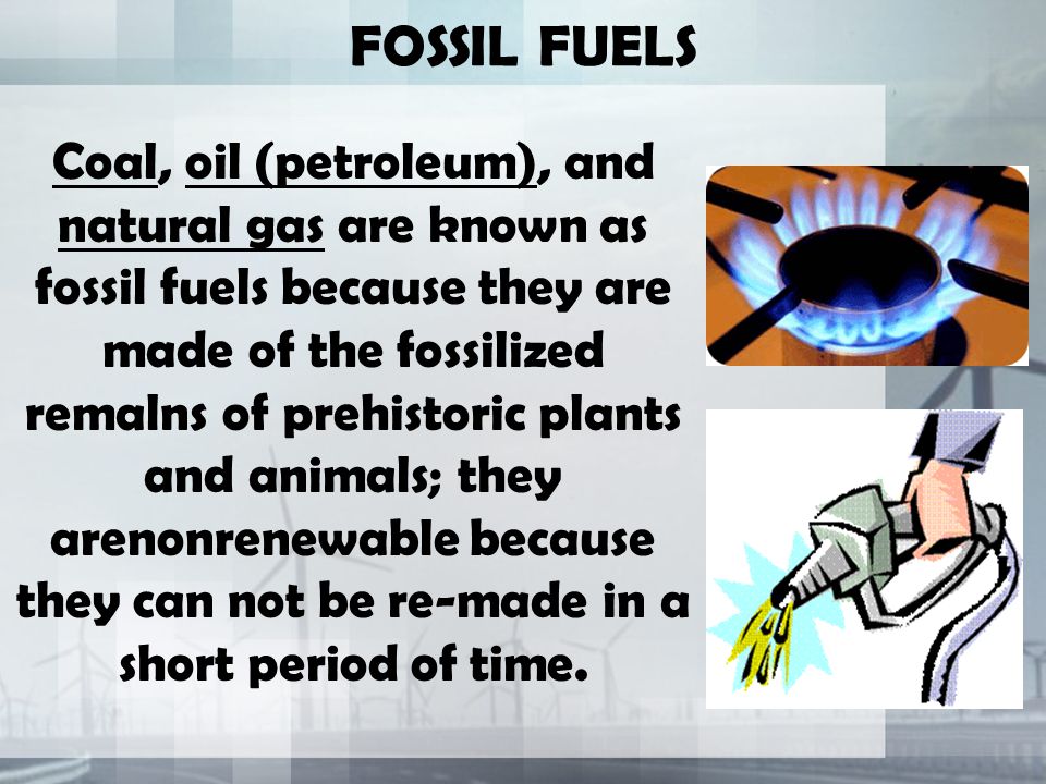 FOSSIL FUELS Coal, oil (petroleum), and natural gas are known as fossil fuels because they are made of the fossilized remalns of prehistoric plants and animals; they arenonrenewable because they can not be re-made in a short period of time.