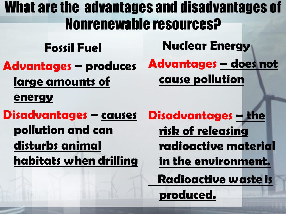 Fossil Fuel Advantages – produces large amounts of energy Disadvantages – causes pollution and can disturbs animal habitats when drilling Nuclear Energy Advantages – does not cause pollution Disadvantages – the risk of releasing radioactive material in the environment.