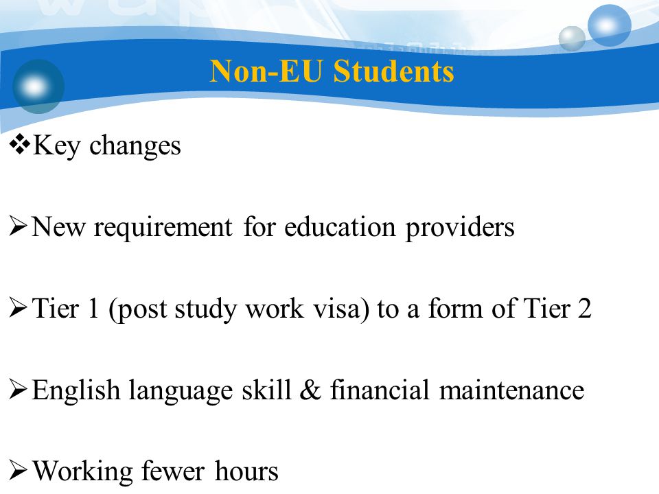 Non-EU Students  Key changes  New requirement for education providers  Tier 1 (post study work visa) to a form of Tier 2  English language skill & financial maintenance  Working fewer hours