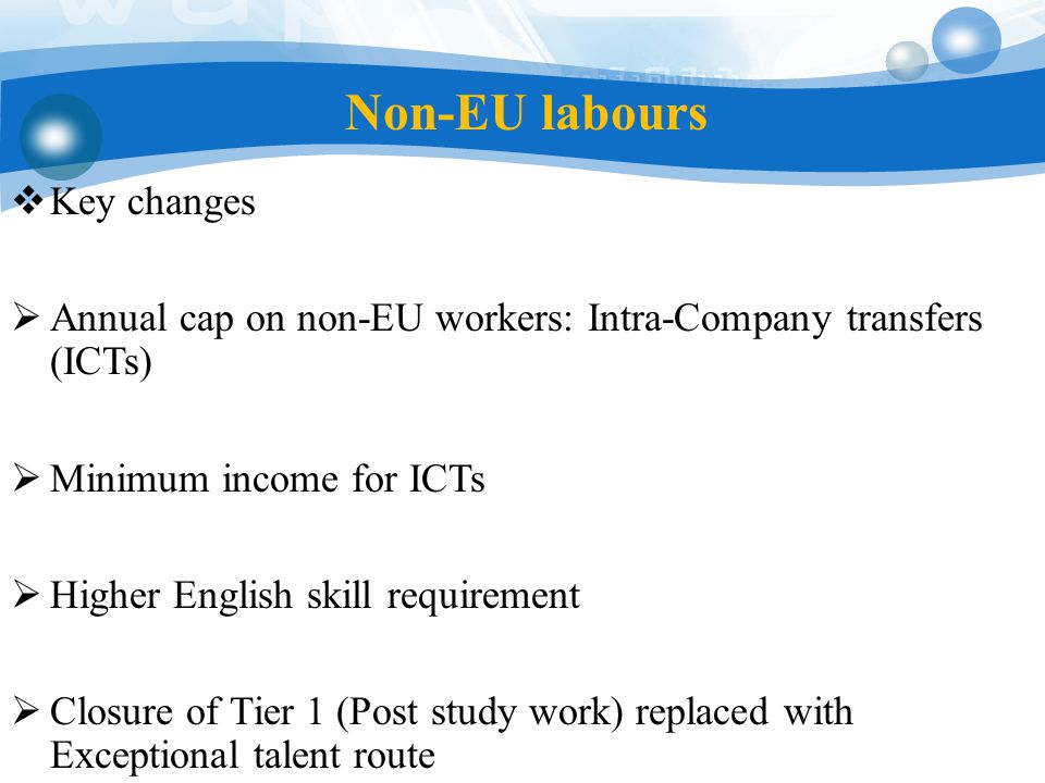 Non-EU labours  Key changes  Annual cap on non-EU workers: Intra-Company transfers (ICTs)  Minimum income for ICTs  Higher English skill requirement  Closure of Tier 1 (Post study work) replaced with Exceptional talent route