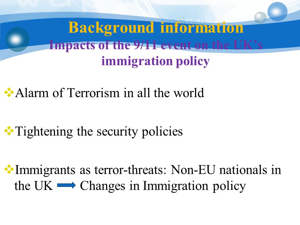Background information Impacts of the 9/11 event on the UK’s immigration policy  Alarm of Terrorism in all the world  Tightening the security policies  Immigrants as terror-threats: Non-EU nationals in the UK Changes in Immigration policy