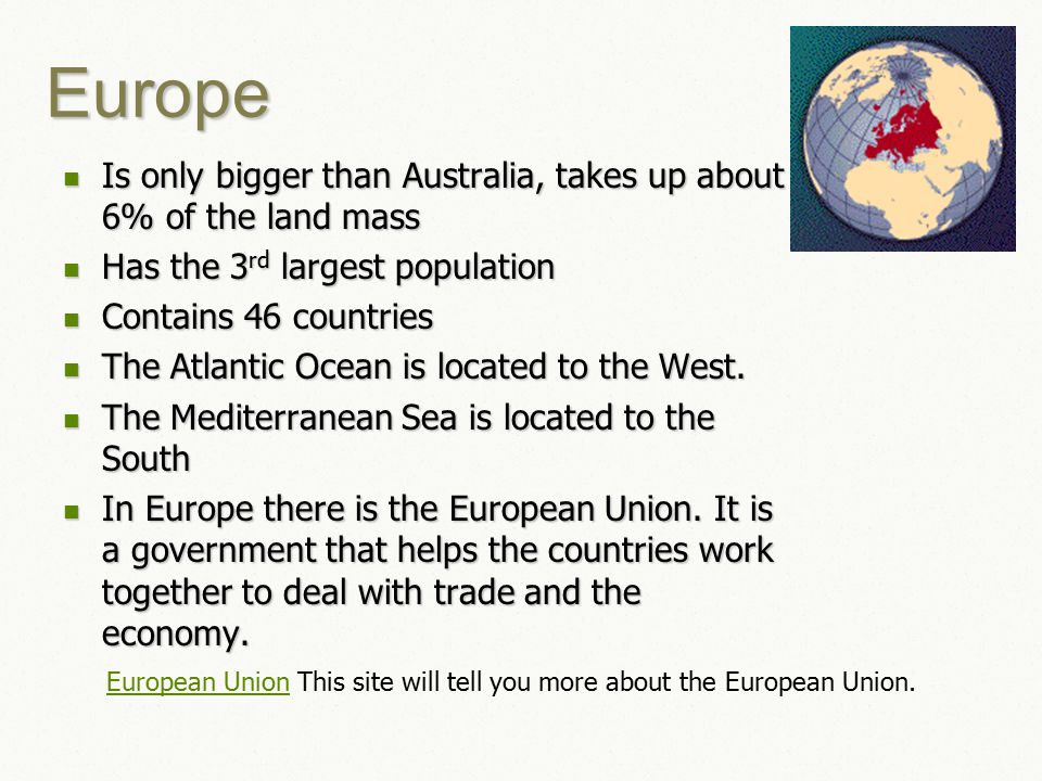 Europe Is only bigger than Australia, takes up about 6% of the land mass Is only bigger than Australia, takes up about 6% of the land mass Has the 3 rd largest population Has the 3 rd largest population Contains 46 countries Contains 46 countries The Atlantic Ocean is located to the West.