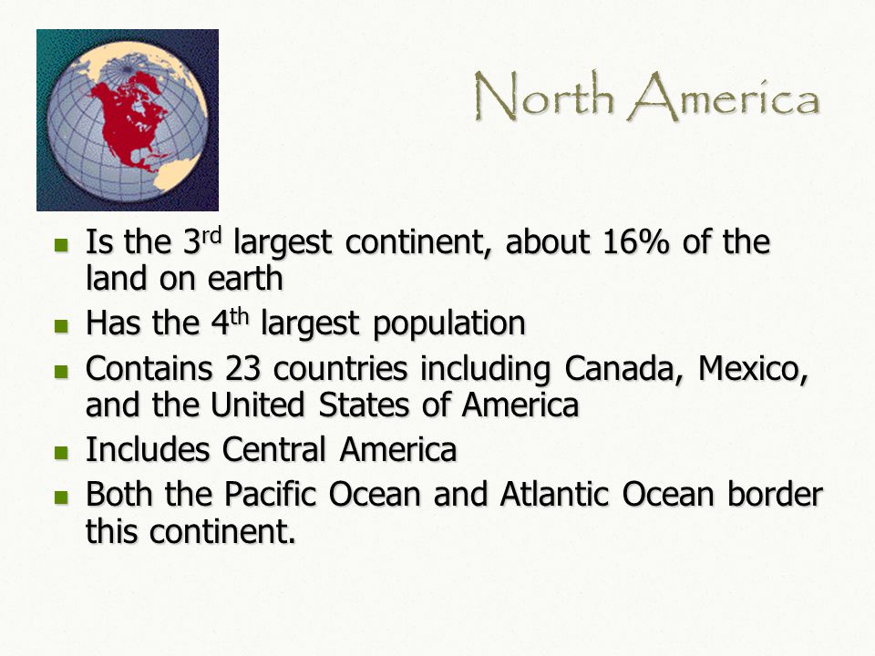 North America Is the 3 rd largest continent, about 16% of the land on earth Is the 3 rd largest continent, about 16% of the land on earth Has the 4 th largest population Has the 4 th largest population Contains 23 countries including Canada, Mexico, and the United States of America Contains 23 countries including Canada, Mexico, and the United States of America Includes Central America Includes Central America Both the Pacific Ocean and Atlantic Ocean border this continent.